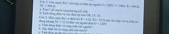 Câu 2: Cho mạch RI C nói tiếp có điện áp nguồn
U=220V,f=50Hz,R=100Omega 
XI=500Omega 
a Tim C de mạch cộng hưởng nói tiếp
b. Tinh dòng diện và các điện áp trên UR, UI UC
Câu 3: Một cuộn dãy có diện trở
R=4Omega ,XL=25Omega 
mắc nối tiếp với tụ điện có dung kháng XC=22Omega  đầu vào nguồn điện U=220V
a. Tính dòng diện và công suất của nguon?
b. Xác đinh hệ số công suất của mach?
c Tinh diện áp đất lên cuốn diu và A