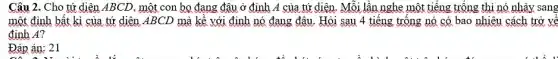 Câu 2. Cho tứ diện ABCD, một con bo đang đâu ở định A của tứ diện. Mỗi lần nghe một tiếng trống thì nó nhảy sang
một đinh bất kì của tứ diện ABCL ) mà kề với định nó đang đâu. Hỏi sau 4 tiếng trống nó có bao nhiêu cách trở về
đinh A?
Đáp án: 21