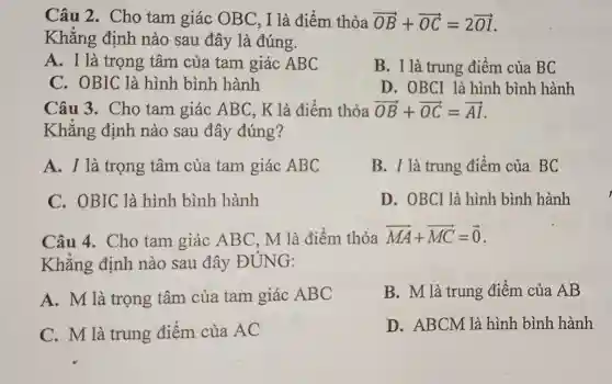 Câu 2. Cho tam giác OBC, I là điểm thỏa overrightarrow (OB)+overrightarrow (OC)=2overrightarrow (OA)
Khẳng định nào sau đây là đúng.
A. I là trọng tâm của tam giác ABC
B. I là trung điểm của BC
C. OBIC là hình bình hành
D. OBCI là hình bình hành
Câu 3. Cho tam giác ABC, K là điểm thỏa overrightarrow (OB)+overrightarrow (OC)=overrightarrow (AI)
Khẳng định nào sau đây đúng?
A. I là trọng tâm của tam giác ABC
B. I là trung điểm của BC
C. OBIC là hình bình hành
D. OBCI là hình bình hành
Câu 4. Cho tam giác AB(C. M là điểm thỏa
overrightarrow (MA)+overrightarrow (MC)=overrightarrow (0)
Khẳng định nào sau đây ĐÚNG:
A. M là trọng tâm của tam giác ABC
B. M là trung điểm của AB
C. M là trung điểm của AC
D. ABCM là hình bình hành