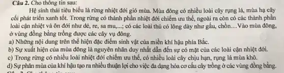 Câu 2. Cho thông tin sau:
Hệ sinh thái tiêu biểu là rừng nhiệt đới gió mùa. Mùa đông có nhiều loài cây rụng lá, mùa hạ cây
cối phát triển xanh tốt. Trong rừng có thành phần nhiệt đới chiếm ưu thế, ngoài ra còn có các thành phần
loài cận nhiệt và ôn đới như dẻ , re, sa mu __ ; có các loài thú có lông dày như gấu, chôn __ Vào mùa đông,
ở vùng đồng bằng trồng được các cây vụ đông.
a) Những nội dung trên thế hiện đặc điểm sinh vật của miền khí hậu phía Bắc.
b) Sự xuất hiện của mùa đông là nguyên nhân duy nhất dẫn đến sự có mặt của các loài cận nhiệt đới.
c) Trong rừng có nhiều loài nhiệt đới chiếm ưu thế, có nhiều loài cây chịu hạn, rụng lá mùa khô.
d) Sự phân mùa của khí hậu tạo ra nhiều thuận lợi cho việc đa dạng hóa cơ câu cây trồng ở các vùng đồng bằng.