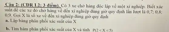 Câu 2: (CĐR I 2; 3 điểm). Có 3 xe chở hàng độc lập về một xí nghiệp. Biết xác
suât đê các xe đó chở hàng về đến xí nghiệp đúng giờ quy định lần lượt là 0,7 ; 0.8:
0,9. Gọi X là số xe về đên xí nghiệp đúng giờ quy định
a. Lập bảng phân phối xác suất của X
b. Tìm hàm phân phối xác suất của X và tính P(2lt Xlt 5)