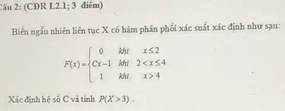 Câu 2: (CĐR L2.1;3 điếm)
Biến ngẫu nhiên liên tục X có hàm phân phối xác suất xác định như sau:
F(x)= ) 0&kii&xleqslant 2 Cx-1&kii&2lt xleqslant 4 1&kii&xgt 4 
Xác định hệ số C và tính P(Xgt 3)