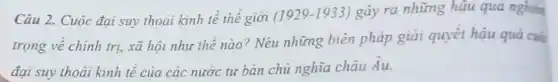 Câu 2. Cuộc đại suy thoái kinh tế thê giới
(1929-1933) gây ra những hậu quả nghiên
trọng về chính trị xã hội như thế nào? Nêu những biên pháp giải quyết hậu
đại suy thoải kinh tế của các nước tư bản chủ nghĩa châu Au.