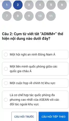 Câu 2: Cum từ viết tắt "ADMM:F" thể
hiện nội dung nào dưới đây?
Một hội nghị an ninh Đông Nam Á
Một liên minh quốc phòng giữa các
quốc gia châu Á
Một cuộc họp về chính trị khu vực
Là cơ chế hợp tác quốc phòng đa
phương cao nhất của ASEAN với các
đối tác ngoài khu vực
CÂU HỎI TRƯỚC
CÂU HỎI TIẾP THEO