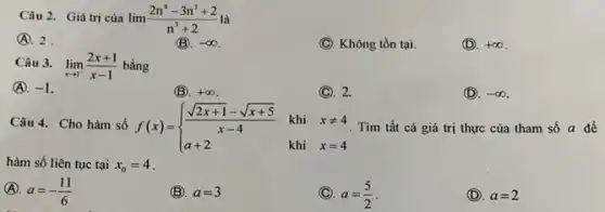 Câu 2. Giá trị cùa
(A. 2
lim (2n^4-3n^3+2)/(n^3)+2
(C). Không tồn tại.
(D). +infty 
Câu 3. lim _(xarrow 1)(2x+1)/(x-1) bằng
(A). -1
(B). +infty 
(C). 2.
(D). -infty 
Câu 4. Cho hàm số f(x)= ) (sqrt (2x+1)-sqrt (x+5))/(x-4)&khi&xneq 4 a+2&khi&x=4  Tìm tất cả giá trị thực của tham số a để
hàm số liên tục tại x_(0)=4
(A). a=-(11)/(6)
(B). a=3
(C) a=(5)/(2)
(D). a=2