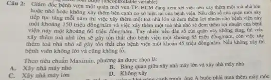 Câu 2: Giám đốc bệnh viện một quận mới ven TP. HCM đang xem xét việc nên xây thêm một toà nhà lớn
trên soát được (uncontrollable variable)
hoặc nhỏ hoặc không xây thêm bên cạnh cơ sở hiện tại của bệnh viện. Nếu dân số của quận mới này
tiếp tục tǎng mỗi nǎm thì việc xây thêm một toà nhà lớn sẽ đem thêm lợi nhuận cho bệnh viện này
một khoảng 150triunderset (.)(hat (e))udacute (hat (o))ng/ncheck (a)m và việc xây thêm một toà nhà nhỏ sẽ đem thêm lợi nhuận của bệnh
viện này một khoảng 60triunderset (.)(hat (e))udacute (hat (o))ng/ncheck (a)m Tuy nhiên nếu dân số của quận này không tǎng, thì việc
xây thêm toà nhà lớn sẽ gây tôn thất cho bệnh viện một khoảng 85triunderset (.)(hat (e))udacute (hat (o))ng/ncheck (a)m, còn việc xây
thêm toà nhà nhỏ sẽ gây tôn thật cho bệnh viện một khoản 45triunderset (.)(hat (e))udacute (hat (o))ng/ncheck (a)m . Nếu không xây thì
bệnh viên không lời và cũng không lỗ.
Theo tiêu chuẩn Maximin, phương án được chọn là:
A. Xây nhà máy nhỏ
B.Bàng quan giữa xây nhà máy lớn và xây nhà máy nhỏ
C. Xây nhà máy lớn
D. Không xây