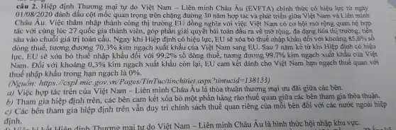 câu 2 . Hiệp định Thương mại tự do Việt Nam - Liên minh Châu Âu (EVFTA)chính thức có hiệu lực từ ngày
01/08/2020 đánh dấu cột mốc quan trọng trên chặng đường 30 nǎm hợp tác và phát triển giữa Việt Nam và Liên minh
Châu Âu.Việc thâm nhập thành công thị trường EU đồng nghĩa với việc Việt Nam có cơ hội mở rộng quan hệ hợp
tác với cùng lúc 27 quốc gia thành viên, góp phần giải quyết bài toán đầu ra về mở rộng, đa dạng hóa thị trường tiền
sâu vào chuỗi giá trị toàn cầu . Ngay khi Hiệp định có hiệu lực , EU sẽ xóa bỏ thuế nhập khẩu đối với khoảng 85,6%  so
dòng thuế , tương đương 70,3%  kim ngạch xuât khẩu của Việt Nam sang EU.. Sau 7 nǎm kể từ khi Hiệp định có hiệu
lực, EU sẽ xóa bỏ thuê nhập khẩu đối với 99,2%  số dòng thuế , tương đương 99,7%  kim ngạch xuất khâu của Việt
Nam . Đối với khoảng 0,3%  kim ngạch xuât khẩu còn lại, EU cam kết dành cho Việt Nam hạn ngạch thuế quan với
thuê nhập khâu trong hạn ngạch là 0% 
(Nguôn:https ://cspl mic gov .vn/Pages /TinTuc tinchitiet .aspx?tintucid =138133)
a) Việc hợp tác trên của Việt Nam - Liên minh Châu Âu là thỏa thuân thương mại ưu đãi giữa các bên.
b) Tham gia hiệp định trên, các bên cam kết xóa bỏ một phân hàng rào thuê quan giữa các bên tham gia thỏa thuận.
c) Các bên tham gia hiệp định trên vân duy trì chính sách thuê quan riêng của mỗi bên đối với các nước ngoài hiệp
định.
do Việt Nam -Liên minh Châu Âu là hình thức hội nhập khu vực.