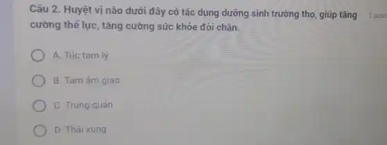 Câu 2. Huyệt vị nào dưới đây có tác dụng dưỡng sinh trường thọ, giúp tǎng 1 poin
cường thể lực , tǎng cường sức khỏe đôi chân.
A. Túc tam lý
B. Tam âm giao
C. Trung quản
D. Thái xung