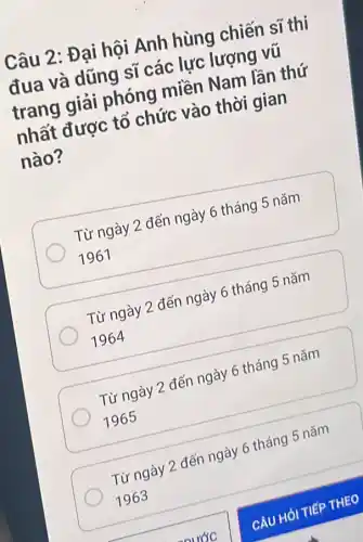 Câu 2: Đại hội Anh hùng chiến sĩ thi
đua và dũng sĩ các lực lượng vũ
trang giải phóng miền Nam lần thứ
nhất được tổ chức vào thời gian
nào?
Từ ngày 2 đến ngày 6 tháng 5 nǎm
1961
Từ ngày 2 đến ngày 6 tháng 5 nǎm
1964
Từ ngày 2 đến ngày 6 tháng 5 nǎm
1965
Từ ngày 2 đến ngày 6 tháng 5 nǎm
1963