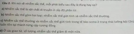 Câu 2. Khi nói về nhiễm sắc thể , mỗi phát biểu sau đây là đúng hay sai?
a) Nhiễm sắc thế là vật chất di truyền ở cấp độ phân tử.
b) Nhiễm sắc thể gồm hai loại: nhiễm sắc thể giới tính và nhiễm sắc thể thường.
c) Nhiễm sắc thể thường và nhiễm sắc thể giới tính trong tế bào soma ở trạng thái lưỡng bội (2n)
luôn tồn tại thành từng cặp tương đồng.
d) Ở các giao tử, số lượng nhiễm sắc thể giảm đi một nửa.