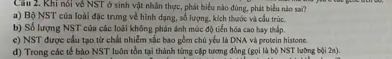 Câu 2. Khi nói về NST ở sinh vật nhân thực, phát biểu nào đúng, phát biểu nào sai?
a ond you o cat
a) Bộ NST của loài đặc trưng về hình dạng, số lượng, kích thước và cấu trúc.
b) Số lượng NST của các loài không phản ánh mức độ tiến hóa cao hay thấp.
c) NST được cấu tạo từ chất nhiễm sắc bao gồm chủ yếu là DNA và protein histone.
d) Trong các tế bào NST luôn tồn tại thành từng cặp tương đồng (gọi là bộ NST lưỡng bội 2n).