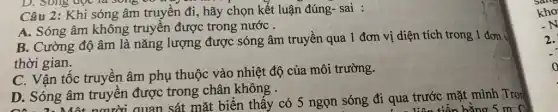 Câu 2: Khi sóng âm truyền đi, hãy chọn kết luận đúng- sai :
A. Sóng âm không truyền được trong nước .
B. Cường độ âm là nǎng lượng được sóng âm truyền qua 1 đơn vị diện tích trong 1 đơn v
thời gian.
C. Vận tốc truyền âm phụ thuộc vào nhiệt độ của môi trường.
D. Sóng âm truyên được trong chân không .
D. Sóng âm người quan sát mặt biển thấy có 5 ngọn sóng đi qua trước mặt mình ;Tro
bằng 5 m C
2.