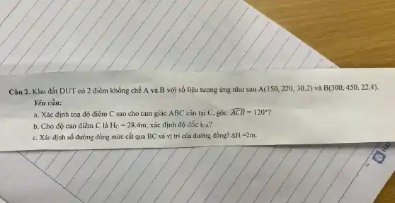 Câu 2. Khu đất DUT có 2 điểm khống chế A và B với số liệu tương ứng như sau A(150,220,30.2) và B(300,450,22.4)
Yêu cầu:
a. Xác định toạ độ điểm C sao cho tam giác ABC cân tại C , góc hat (ACB)=120^circ 
b. Cho độ cao điểm C là H_(C)=28.4m , xác định độ dốc ICA?
c. Xác định số đường đồng mức cắt qua BC và vị trí của đường đồng? Delta H=2m