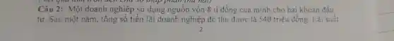 Câu 2: Một doanh nghiêp sử dụng nguồn vốn 8 tỉ đồng của mình cho hai khoản đấu
tư. Sau một nǎm, tông số tiên lãi doanh nghiệp đó thu được là 540 triệu đồng. Lãi suât