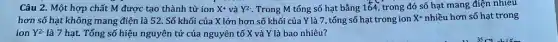 Câu 2. Một hợp chất M được tạo thành từ ion X^+ và Y^2 . Trong M tổng số hạt bằng 164, trong đó số hạt mang điện nhiêu
hơn số hạt không mang điện là 52 . Số khối của X lớn hơn số khối của Y là 7, tổng số hạt trong ion X^+ nhiều hơn số hạt trong
ion Y^2. là 7 hạt. Tổng số hiệu nguyên tử của nguyên tố X và Y là bao nhiêu?