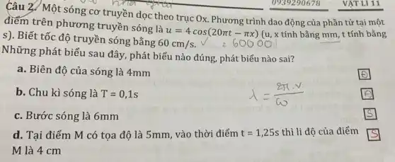 Câu 2. Một sóng cơ truyền dọc theo trục Ox. Phương trình dao động của phần tử tại một
điểm trên phương truyền sóng là
u=4cos(20pi t-pi x) (u, x tính bằng mm , t tính bằng
s). Biết tốc độ truyền sóng bằng
60cm/s
Những phát biểu sau đây, phát biểu nào đúng, phát biểu nào sai?
a. Biên độ của sóng là 4mm
square 
b. Chu kì sóng là T=0,1s
square 
c. Bước sóng là 6mm
s
d. Tại điểm M có tọa độ là 5mm, vào thời điểm t=1,25s thì li độ của điểm
M là 4 cm
s