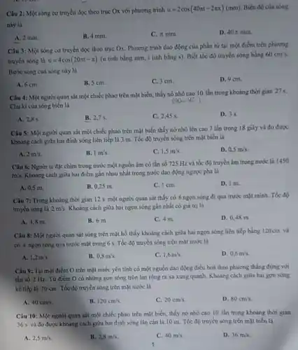 Câu 2: Một sóng cơ truyền dọc theo trục Ox với phương trình
u=2cos(40pi t-2pi x)(mm) Biên độ của sóng
này là
A. 2 mm.
B. 4 mm.
C. pi mm
D. 40pi mm.
Câu 3: Một sóng cơ truyền đọc theo trục Ox. Phương trình dao động của phần từ tại một điểm trên phương
truyền sóng là u=4cos(20pi t-pi )
(u tính bằng mm.t tinh bằng s)Biết tốc độ truyền sóng bằng
60cm/s.
Bước sóng của sóng này là
A. 6 cm.
B. 5 cm.
C. 3 cm.
D. 9 cm.
Câu 4: Một người quan sát một chiếc phao trên mặt biển, thấy nó nhô cao 10 lần trong khoảng thời gian 27s.
Chu kì của sóng biển là
(00.... Ki)
A. 2,85 .
B. 2,7 s.
C. 2,45 s.
D. 35
Câu 5: Một người quan sát một chiếc phao trên mặt biển thấy nở nhô lên cao 7 lần trong 18 giây và đo được
khoàng cách giữa hai đinh sóng liên tiếp là 3 m. Tốc độ truyền sóng trên mặt biển là
A. 2m/s.
B. 1m/s
C. 1,5m/s
D. 0,5m/s
Câu 6: Người ta đặt chim trong nước một nguồn âm có tần số 725 Hz và tốc độ truyền âm trong nước là 1450
m/s. Khoàng cách giữa hai điểm gần nhau nhất trong nước dao động ngược pha là
A. 0,5 m.
B. 0,25 m.
C. 1 cm.
D. I m.
Câu 7: Trong khoảng thời gian 12 s một người quan sắt thấy có 6 ngọn sóng đi qua trước mặt minh. Tốc độ
truyen sóng là 2m/s. Khoàng cách giữa hai ngọn sóng gần nhất có giá trị là
A. 4,8 m.
B. 6 m.
C. 4 m
D. 0,48 m
Câu 8: Một người quan sát sóng trên mặt hồ thấy khoảng cách giữa hai ngọn sóng liên tiếp bằng 120cm và
có 4 ngọn sóng qua trước mặt trong 6 s. Tốc độ truyền sóng trên mặt nước là
A. 1,2m/s
B. 0,8m/s.
C. 1,6m/s
D. 0,6m/s
Câu 9: Tại một điểm O trên mặt nước yên tĩnh có một nguồn dao động điều hoà theo phương thẳng đứng với
tần số 2 Hz Từ điểm O có những gợn sóng tròn lan rộng ra xa xung quanh. Khoảng cách giữa hai gợn sóng
kế tiếp là 20 cm. Tốc độ truyền sóng trên mặt nước là
A. 40cm/s.
B. 120cm/s
C. 20cm/s
D. 80cm/s
Câu 10: Một người quan sắt một chiếc phao trên mặt biển.thấy nó nhô cao 10 lần trong khoảng thời gian
36 s và đo được khoảng cách giữa hai đinh sóng lãn cận là 10 m.Tốc độ truyền sóng trên mặt biển là
A. 2,5m/s
B. 2,8m/s.
C. 40m/s.
D. 36m/s