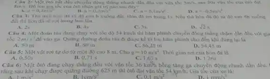 Câu 2: Một ôtô bắt đầu chuyển động thẳng nhanh dần đều với vận tốc 5m/s sau 30s vận tốc của ôtô đạt
8m/s Độ lớn gia tốc của ôtô nhận giá trị nào sau đây?
a=0,3m/s^2
B a=0,2m/s^2
C. a=0,1m/s^2
D. a=-0,5m/s^2
Câu 3: Thả một hòn đá từ độ cao h xuống đất . Hòn đá rơi trong 1s. Nếu thả hòn đá đó từ độ cao 4h xuống
đất thì hòn đá sẽ rơi trong bao lâu.
A. 2s
B. 4s
C. 3s.
D. sqrt (2)s
Câu 4: Một đoàn tàu đang chạy với tốc độ 54km/h thì hãm phanh chuyển động thẳng chậm dần đều với gia
tốc 2m/s^2 để vào ga. Quãng đường đoàn tàu đi được kể từ lúc hãm phanh cho đến khi dùng lại là
A. 50 m
B. 60 m
C. 56,25 m
D. 54,45 m
Câu 5: Một vật rơi tự do từ một độ cao 8 m. Cho g=10m/s^2 . Thời gian rơi của hòn đá là
A. 0,50 s
B. 0,71 s
C. 1,63 s
D. 1,26s
Câu 6: Một ôtô đang chạy thẳng đều với vận tốc 36km/h bỗng tǎng ga chuyển động nhanh dần đều.
rằng sau khi chạy được quãng đường 625 m thì ôtô đạt vận tốc 54km/h Gia tốc của xe là:
A. 1m/s^2
B. 1cm/s^2
C 0,1m/s^2
D. 1mm/s^2