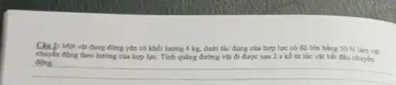 Câu 2: Một vật đang đứng yên có khối lượng 4 kg, dưới tác dụng của hợp lực có độ lớn bằng 50 N làm vật
chuyển động theo hướng của hợp lực. Tính quãng đường vật đi được sau 2 s kế từ lúc vật bắt đều chuyển
__