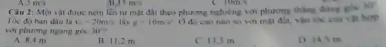 Câu 2: Một vật được ném lên từ mặt đất theo phương nghiêng với phương thẳng đứng góc
30^circ 
Tốc độ ban đầu là v_(0)=20m/s lây g=10m/s^2 () độ cao nào so với mặt đất, vận tốc của vật hợp
với phương ngang góc 30^circ 
A. 8.4 m
B. 11.2 m
C. 13.3 m
D 14.5 m
A 5m/s
15m/s