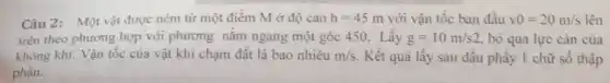 Câu 2: Một vật được ném từ một điểm M ở độ cao h=45m với vận tốc ban đầu v0=20m/s lên
trên theo phương hợp với phương nằm ngang một góc 450. Lấy g=10m/s2 bỏ qua lực càn của
không khí. Vận tốc của vật khi chạm đất là bao nhiêu m/s Kết quả lấy sau dâu phầy I chữ sô thập