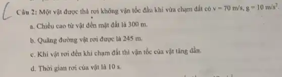 Câu 2: Một vật được thả rơi không vận tốc đầu khi vừa chạm đất có
v=70m/s,g=10m/s^2
a. Chiều cao từ vật đến mặt đất là 300 m.
b. Quãng đường vật rơi được là 245 m.
c. Khi vật rơi đến khi chạm đất thì vận tốc của vật tǎng dần.
d. Thời gian rơi của vật là 10 s.