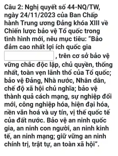 Câu 2: N g hị quyết số 44-NQ/TW
ngày 24 /11/2023 của B an Chấp
hành Trung ương Đ ảng khóa XIII về
Chiến lược bảo vệ T ố quốc trong
tình hình mới, nêu mục tiêu . "Bảo
đảm cao nhất lợi ích quốc gia
square  , trên cơ sở bảo ve
vững chắc độc lập, chủ quyền , thống
nhất , toàn vẹn lãnh thổ của T ố quốc;
bảo vệ Đ ảng, Nhà nước , Nhân dân,
chế độ xã hô i chủ nghĩa ; bảo vệ
thành quả cách mạng , sự nghiệp đổi
mới , công nghiệp ) hóa, hiện đại hóa,
nền vǎn hoá và uy tín, vị thế quốc tế
của đất nước. B áo vệ an ninh quốc
gia, an ninh con người,, an ninh kinh
tế, an ninh mạng ; giữ vững an ninh