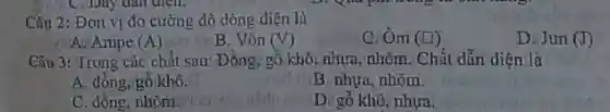 Câu 2: Đơn vị đo cường độ dòng điên là
A. Ampe (A)
B. Vôn (V)
C. Om (square )
D. Jun (I)
Câu 3: Trong các chất sau: Đồng, gỗ khô, nhựa, nhôm. Chất dẫn điện là
A. đồng, gỗ khô.
B. nhựa, nhôm.
C. đồng, nhôm od
D. gỗ khô, nhựa.