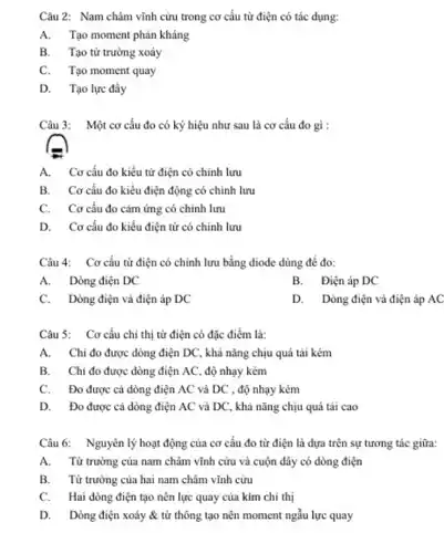 Câu 2: Nam châm vĩnh cừu trong cơ cấu từ điện có tác dụng:
A. Tạo moment phản kháng
B. Tạo từ trường xoáy
C. Tạo moment quay
D. Tạo lực đấy
Câu 3: Một cơ cấu đo có ký hiệu như sau là cơ cấu đo gì :
A. Cơ cấu đo kiểu từ điện có chính lưu
B. Cơ cấu đo kiểu điện động có chính lưu
C. Cơ cấu đo cảm ứng có chinh lưu
D. Cơ cấu đo kiểu điện từ có chính lưu
Câu 4: Cơ cấu từ điện có chính lưu bằng điode dùng để đo:
A. Dòng điện DC
B. Điện áp DC
C. Dòng điện và điện áp DC
D. Dòng điện và điện áp AC
Câu 5: Cơ cấu chi thị từ điện có đặc điểm là:
A. Chi đo được dòng điện DC, khả nǎng chịu quá tài kém
B. Chi đo được dòng điện AC, độ nhạy kém
C. Đo được cà dòng điện AC và DC , độ nhạy kém
D. Đo được cá dòng điện AC và DC, khả nǎng chịu quá tải cao
Câu 6: Nguyên lý hoạt động của cơ cấu đo từ điện là dựa trên sự tương tác giữa:
A. Từ trường của nam châm vĩnh cứu và cuộn dây có dòng điện
B. Từ trường của hai nam châm vĩnh cừu
C. Hai dòng điện tạo nên lực quay của kim chi thị
D. Dòng điện xoáy & từ thông tạo nên moment ngẫu lực quay