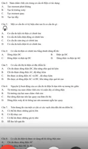 Câu 2: Nam châm vĩnh cứu trong cơ cấu từ điện có tác dụng:
A.Tạo moment phản khảng
B. Tạo từ trưởng xoáy
C. Tạo moment quay
D. Tạo lực đáy
Câu 3: Một cơ cấu đo có ký hiệu như sau là cơ cấu đo gì :
A. Cơ cấu đo kiểu từ điện có chính lưu
B. Cơ cấu đo kiểu điện động có chính lưu
C. Cơ cấu đo cảm ứng có chinh lưu
D. Cocấu đo kiểu điện từ có chính lưu
Câu 4: Cơ cấu từ điện có chính lưu bằng điode dùng để đo:
A.Dòng điện DC
B. Điện áp DC
C. Dòng điện và điện áp DC
D. Dòng điện và điện áp AC
Câu 5: Cơ cấu chí thị từ điện có đặc điểm là:
A. Chi đo được dòng điện DC, khả nǎng chịu quá tài kém
B. Chi đo được dòng điện AC, độ nhạy kém
C. Đo được cá dòng điện AC và DC , độ nhạy kém
D. Đo được cả dòng điện AC và DC, khả nǎng chịu quá tài cao
Câu 6: Nguyên lý hoạt động của cơ cấu đo từ điện là đựa trên sự tương tác giữa:
A.Từ trường của nam châm vĩnh cửu và cuộn dây có dòng điện
B. Từ trường của hai nam châm vĩnh cửu
C. Hai dòng điện tạo nên lực quay của kim chi thị
D. Dòng điện xoáy & từ thông tạo nên moment ngẫu lực quay
Câu 7: Trên thang đo của một cơ cấu có các vạch chia đều thì ưu điếm là:
A. Có thể đo được những giá trị lớn
B. Có độ nhạy cao
C. Có thể đo được những giá trị nhỏ
D. Dẻ đọc kết quả đo
Câu 8: Cơ cấu đo điện từ được sử dụng để đo dòng điện nào:
A.Chi đo được dòng điện AC
R	- 4 dòng điện DC &AC