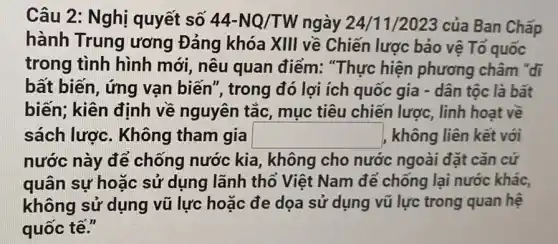 Câu 2: Nghị quyết số 44-NQ/TW ngày 24/1 1/2023 của Ban Chấp
hành Trung ương Đảng khóa XIII về Chiến lược bảo vệ Tổ quốc
trong tình hình mới, nêu quan điểm: "Thực hiện phương châm "đi
bất biến, ứng vạn biến", trong đó lợi ích quốc gia - dân tộc là bất
biến; kiên định về nguyên tắc , mục tiêu chiến lược, linh hoạt về
sách lược . Không tham gia square  |, không liên kết với
nước này để chống nước kia , không cho nước ngoài đặt cǎn cứ
quân sự hoặc sử dụng lãnh thổ Việt Nam để chống lại nước khác,
không sử dụng vũ lực hoặc đe dọa sử dụng vũ lực trong quan hệ
quốc tế."