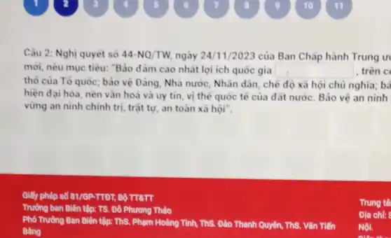 Câu 2: Nghị quyêt số 44-NQ/TW ngày 24/1/2023 của Ban Chấp hành Trung ur
mới, nêu mục tiêu:"Bảo dàm cao nhất lợi ích quốc gia square  , trên c
thổ của Tổ quốc bảo vệ Đảng, Nhà nước, Nhân dân, chế độ xã hội chủ nghĩa; bả
hiện đại hóa, nền vǎn hoá và uy tin, vị thế quốc tế của đất nước Bảo vệ an ninh
vững an ninh chính trị, trật tự, an toàn xã hội".
Giấy phép số 81 /GP-TTDT, Bộ TIẾTT
Trường ban Biên tập:TS. Đồ Phương Thảo
Phổ Trường Ban Biên tập:ThS. Phạm Hoàng Tình ThS. Đào Thanh Quyên , ThS. Vǎn Tiến
Bâng