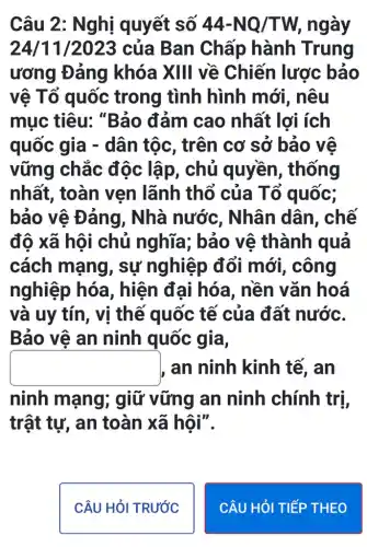 Câu 2: Nghị quyết số 44-NQ/TW , ngày
24/11/2023 của Ban Chấp hành Trung
ương Đảng khóa XIII về Chiến lược bảo
vệ Tổ quốc trong tình hình mới, nêu
mục tiêu:, "Bảo đảm cao nhất lợi ích
quốc gia -dân tộc, trên cơ sở bảo vệ
vững chắc độc lập, chủ quyền, thống
nhất, toàn vẹn lãnh thổ của Tổ quốc;
bảo vệ Đảng , Nhà nước , Nhân dân , chế
độ xã hội chủ nghĩa ; bảo vê thành quả
cách mạng , sự nghiệp đổi mới , công
nghiệp hóa , hiện đại hóa , nền vǎn hoá
và uy tín, vị thế quốc tế của đất nước.
Bảo vệ an ninh quốc gia,
square  an ninh kinh tế, an
ninh mạng;; giữ vững an ninh chính trị,
trật tự, an toàn xã hội".
CÂU HỏI TRƯỚC
CÂU HỎI TIẾP THEO