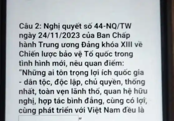 Câu 2: Nghị quyết số 44-NQ/TW
ngày 24/11 /2023 của Ban Chấp
hành Trung ương Đảng khóa XIII về
Chiến lược bảo vệ Tổ quốc trong
tình hình mới, nêu quan điểm:
"Những ai tôn trọng lợi ích quốc gia
- dân tộc, độc lập , chủ quyền, thống
nhất, toàn vẹn lãnh thổ, quan hệ hữu
nghị, hợp tác bình đẳng, cùng có lợi,
cùng phát triển với Việt Nam đều là
square