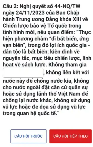 Câu 2: Nghị quyết số 44-NQ/TW
ngày 24/11/2023 của Ban Chấp
hành Trung ương Đảng khóa XIII về
Chiến lược bảo vệ Tố quốc trong
tình hình mới , nêu quan điểm: "Thực
hiện phương | châm "dĩ bất biến, ứng
vạn biến', trong đó lợi ích quốc gia -
dân tộc là bất biến; kiên định về
nguyên tắc , mục tiêu chiến lược , linh
hoạt về sách lược. Không tham gia
square  , không liên kết với
nước này để chống nước kia, không
cho nước ngoài đặt cǎn cứ quân sự
hoặc sử dụng lãnh thổ Việt Nam để
chống lại nước khác , không sử dụng
vũ lực hoặc đe dọa sử dụng vũ lực
trong quan hệ quốc tế."
CÂU HỏI TRƯỚC
CÂU HỎI TIẾP THEO