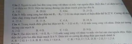 Câu 2: Người ta mắc hai đèn song song với nhau và mắc vào nguồn điện Biết đèn 1 có điện trở 5Omega 
2 có điện trở 20Omega . Điện trở tương đương của đoạn mạch gồm hai đèn là
A. 5Omega .
B. 20Omega .
C. 492
D. 25Omega .
Câu 3: Mắc song song hai điện trở R_(1)=R_(2)=2Omega  vào đoạn mạch có hiệu điện thế là 22 V. Cường độ dòn
điện chạy trong mạch chính là
A. 22 A.
B. 11 A.
C. 4 A.
D. 24 A.
Câu 4: Trong mạch điện gồm hai điện trở R_(1)=3Omega  và R_(2)=6Omega  mắc song song với nhau . Điện trở tương
đương của mạch là
A. 2Omega 
B. 492
C. 1Omega 
D. 992.
Câu 5: Hai điện trở R_(1)=6Omega ,R_(2)=3Omega  mắc song song với nhau và mắc vào hai cực của nguồn điện. Hiệu
điện thế giữa hai đầu đoạn mạch là 6 V. Điện trở và cường độ dòng điện qua mạch chính là
A.
R=2Omega ,I=3A . B. R=9Omega ,I=0,6A
C. R=9Omega ,I=3A D. R=2Omega ,I=1,5A