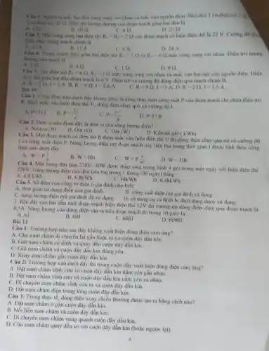 Câu 2: Người ta mắc hai đèn song song với nhau và mắc vào nguồn điện. Biết đèn | có điện trở 5 0 )
2 có điện trở 20Omega  Diện trò tương dương của đoạn mạch gồm hai đèn là
A. 5 (2.
20Omega .
40
25Omega 
Câu 3: Mac song song hai điện trở R_(1)=R_(2)=2Omega  vào đoạn mạch có hiệu điện thế là 22 V. Cường độ đòn
diện chay trong mạch chính là
A
B. 11 A
Câu 4: Trong mạch điện gồm hai điện trở
C. 4A
D. 24 A
R_(1)=3Omega  và R_(2)=6Omega  mắc song song với nhau Diện trở tương
đương của mạch là
A. 2Omega 
49
R_(1)=6Omega ,R_(2)=3Omega 
C. 10
D. 90
Câu 5: Hai điện trở
mắc song song với nhau và mắc vào hai cực của nguồn điện. Hiệu
điện thế giữa hai đầu đoạn mạch là 6 V. Điện trở và cường độ dòng điện qua mạch chính là
A. R=2Omega ,I=3A B. R=9Omega ,I=0,6A C.
Bài 10
R=9Omega ,I=3A D.
R=2Omega ,I=1,5A.
Câu 1. Công thức nào dưới đây không phải là công thức tinh công suất P của đọan mạch chi chứa điện trở
R. được mắc vào hiệu điện thế U.dòng điện chạy qua có cường độ I.
A. P=U.I
B. P=(U)/(I)
P=(U^2)/(R)
D. P=I^2cdot R
Câu 2. Don vị nào dưới đây là đơn vị của nǎng lượng điện?
A. Niuton (N)
B. Om (Omega )
C. Oát (W)
D. Kilôoát giờ (kWh)
Câu 3. Một đoạn mạch có điện trở R được mắc vào hiệu điện thế U thì dòng điện chạy qua nó có cường độ
1 và công suất điện P. Nǎng lượng điện mà đoạn mạch này tiêu thụ trong thời gian t được tính theo công
thức nào dưới đây:
A. W=P(t)/(R)
B. W=IRt
W=P(t)/(R^2)
D. W=UIt
Câu 4. Một bóng đèn loại 220V- 40W được thắp sáng trung bình 4 giờ trong một ngày với hiệu điện thế
220V. Nǎng lượng điện của đèn tiêu thụ trong 1 tháng (30 ngày)bằng:
C. 48kWh
A. 4,8kWh
B. 6.8k Wh
D. 0,48kWh
Câu 5. Số đếm của công tơ điện ở gia đình cho biết:
A. thời gian sư dụng điện của gia đình.
C. nǎng lượng điện mà gia đình đã sử dụng.
B. công suất điện mà gia đỉnh sử dung.
D. số dụng cụ và thiết bị điện đang được sử dụng.
7. Khi đặt vào hai đầu một đoạn mạch hiệu điện thế 12V thì cường độ dòng điện chạy qua đoạn mạch là
Nǎng lượng của dòng điện sản ra trên đoạn mạch đó trong 10 giây là:
A. 6J
B. 60J
C. 600J
D. 6000J
Bài 11
Câu 1: Trường hợp nào sau đây không xuất hiện dòng điện cảm ứng?
A. Cho nam châm di chuyển lại gần hoặc ra xa cuộn dây dẫn kín.
B. Giữ nam châm có định và quay đều cuộn dây dẫn kín.
C. Giữ nam châm và cuộn dây dẫn kín đứng yên.
D. Xoay nam châm gần cuộn dây dẫn kín.
Câu 2: Trường hợp nào dưới đây thì trong cuộn dây xuất hiện dòng điện cảm ứng?
A. Đặt nam châm vĩnh cửu và cuộn dây dẫn kín nằm yên gần nhau.
B. Đặt nam châm vĩnh cửu và cuộn dây dẫn kín nằm yên xa nhau.
C. Di chuyển nam châm vĩnh cứu ra xa cuộn dây dẫn kín.
D. Đặt nam châm điện trong lòng cuộn dây dẫn kín.
Câu 3: Trong thực tế dòng điện xoay chiếu thường được tạo ra bằng cách nào?
A. Đặt nam châm ở gân cuộn dây dẫn kín.
B. Nối liền nam châm và cuộn dây dẫn kín.
C. Di chuyển nam châm xung quanh cuộn dây dẫn kín.
D. Cho nam châm quay đều so với cuộn dây dẫn kín (hoặc ngược lại)