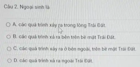 Câu 2. Ngoại sinh là
A. các quá trình xảy ra trong lòng Trái Đất.
B. các quá trình xá ra bên trên bề mặt Trái Đất.
C. các quá trình xảy ra ở bên ngoài, trên bề mặt Trái Đất.
D. các quá trình xá ra ngoài Trái Đất.