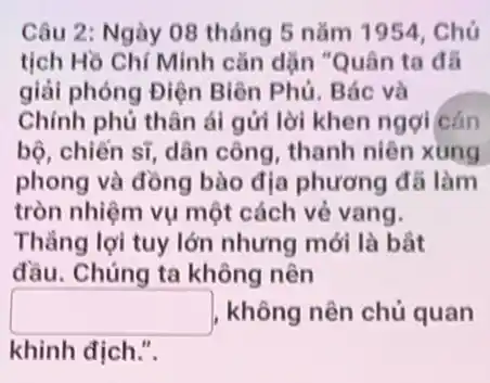 Câu 2: Ngày 08 tháng 5 nǎm 1954. Chú
tịch Hồ Chí Minh cǎn dặn "Quân ta đã
giải phóng Điện Biên Phủ. Bác và
Chính phủ thân ái gửi lời khen ngợi cán
bộ, chiến sĩ, dân công, thanh niên xung
phong và đồng bào địa phương đã làm
tròn nhiệm vụ một cách vẻ vang.
Thẳng lợi tuy lớn nhưng mới là bắt
đầu. Chúng ta không nên
square  không nên chủ quan
khinh địch.".