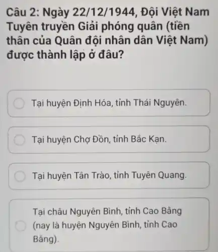 Câu 2 : Ngày 22/12/1944. Đôi V iệt Nam
Tuyên truyền Giải phóng quân (tiền
thân của Quân đội nhân dân Việt Nam)
được thành lập ở đâu?
Tại huyện Định Hóa, tỉnh Thái Nguyên.
Tại huyện Chợ Đồn, tỉnh Bắc Kạn.
Tại huyện Tân Trào, tỉnh Tuyên Quang.
Tại châu Nguyên Bình , tỉnh Cao Bằng