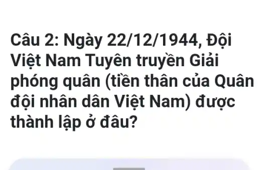 Câu 2 : Ngày 22/12/1944. Đôi
Việt Na m Tuyên truyền G lải
phón g quâ n (tiền thân c ủa Quân
đôi nh ân dâ n Việt N am) được
thành lập ở đ âu?