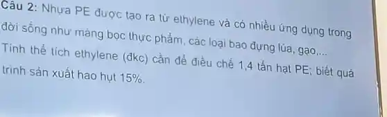 Câu 2 : Nhưa PE được tạo ra từ ethylene và có nhiều ứng dụng trong
đời sống như màng bọc thực phẩm, các loai bao đựng lúa , gạo __
Tính thể tích ethylene (đkc) cần để điều chế 1,4 tấn hạt PE; biết quá
trình sản xuất hao hut 15%