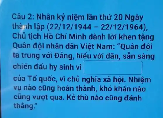 Câu 2 : Nhân kỷ niệm lần th ứ 20 Ngày
thành lập (22/12/1944-22/12/1964)
Chủ tịch Hồ Chí Minh dành lời khen tặng
Quân đội nhân dâ n Việt Nam: "Q u ân đội
ta trung với Đảng, hiếu với dân , sản sang
chiến đấu hy sinh vì square 
của Tổ quốc, vì chủ nghĩa xã hội . Nhiệm
vu nào cũng hoàn thành, khó khǎn nào
cũng vượt qua. Kẻ thù nào cũng đánh
thǎng."