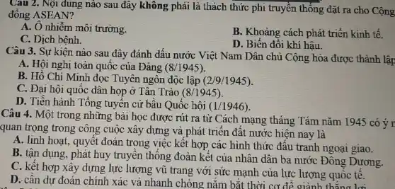 Câu 2. Nội dung nào sau đây không phải là thách thức phi truyền thống đặt ra cho Cộng
đông ASEAN?
A. O nhiễm môi trường.
B. Khoảng cách phát triển kinh tê.
C. Dịch bệnh.
D. Biển đổi khí hâu.
Câu 3. Sự kiện nào sau đây đánh dấu nước Việt Nam Dân chủ Cộng hòa được thành lập
A. Hội nghị toàn quốc của Đảng (8/1945)
B. Hô Chí Minh đọc Tuyên ngôn độc lập (2/9/1945)
C. Đại hội quốc dân họp ở Tân Trào (8/1945)
D. Tiến hành Tổng tuyển cử bâu Quốc hội (1/1946)
Câu 4. Một trong những bài học được rút ra từ Cách mạng tháng Tám nǎm 1945 có ý r
quan trọng trong công cuộc xây dựng và phát triển đất nước hiện nay là
A. linh hoạt , quyết đoán trong việc kết hợp các hình thức đấu tranh ngoại giao.
B. tận dụng , phát huy truyền thông đoàn kết của nhân dân ba nước Đông Dương.
C. kết hợp xây dựng lực lượng vũ trang với sức mạnh của lực lượng quốc tế.
D.- cân dự đoán chính xác và nhanh chóng nǎm bǎt thời cơ để giành thǎng lợi