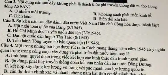 Câu 2. Nội dung nào sau đây không phải là thách thức phi truyền thống đặt ra cho Cộng
đông ASEAN?
A. Ô nhiễm môi trường.
C. Dịch bệnh.
B. Khoảng cách phát triển kinh tế.
D. Biến đổi khí hậu.
Câu 3. Sự kiện nào sau đây đánh dấu nước Việt Nam Dân chủ Cộng hòa được thành lập?
A. Hội nghị toàn quốc của Đảng (8/1945)
B. Hồ Chí Minh đọc Tuyên ngôn độc lập (2/9/1945)
C. Đại hội quốc dân họp ở Tân Trào (8/1945)
D. Tiến hành Tổng tuyên cử bầu Quốc hội
(1/1946)
Câu 4. Một trong những bài học được rút ra từ Cách mạng tháng Tám nǎm 1945 có ý nghĩa
quan trọng trong công cuộc xây dựng và phát triển đất nước hiện nay là
A. linh hoạt, quyết đoán trong việc kết hợp các hình thức đâu tranh ngoại giao.
B. tận dụng, phát huy truyền thống đoàn kết của nhân dân ba nước Đông Dương.
C. kết hợp xây dựng lực lượng vũ trang với sức mạnh của lực lượng quốc tê.
D. cần dự đoán chính xác và nhanh chóng nắm bắt thời