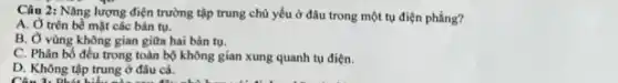 Câu 2: Nǎng lượng điện trường tập trung chủ yếu ở đâu trong một tụ điện phẳng?
A. Ở trên bề mặt các bản tụ.
B. Ở vùng không gian giữa hai bản tụ.
C. Phân bố đều trong toàn bộ không gian xung quanh tụ điện.
D. Không tập trung ở đâu cả.