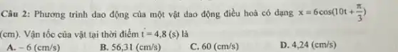 Câu 2: Phương trình dao động của một vật dao động điều hoà có dạng x=6cos(10t+(pi )/(3))
(cm). Vận tốc của vật tại thời điểm t=4,8(s) là
A. -6(cm/s)
B. 56,31(cm/s)
c 60(cm/s)
D. 4,24(cm/s)