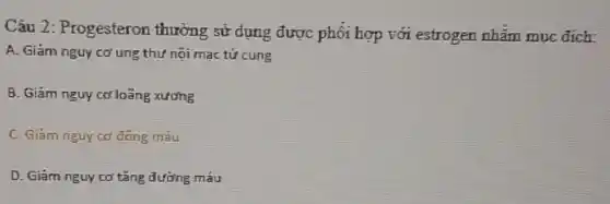 Câu 2: Progesteron thường sử dụng được phối hợp với estrogen nhằm muc đích:
A. Giám nguy cơ ung thứ nội mạc tử cung
B. Giảm nguy cd loãng xương
C. Giam nguy cd đông máu
D. Giám nguy cơ tǎng đường máu