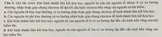 Câu 2. Qui tắc octet: Khi hình thành liên kết hóa học , nguyên tử của các nguyên tố nhóm A có xu hướng
nhường, nhận hoặc góp chung electron để đạt tới cấu hình electron bền vững của nguyên tử khí hiếm.
a. Các nguyên tử kim loại thường có xu hướng nhận hoặc góp chung electron để hình thành liên kết hóa học.
b. Các nguyên tử phi kim thường có xu hướng nhận hoặc góp chung electron để hình thành liên kết hóa học.
c. Khi hình thành liên kết hóa học , nguyên tử của nguyên tố O có xu hướng đạt đến cấu hình bền vững của khí
hiếm He.
d. Khi hình thành liên kết hóa học , nguyên tử của nguyên tố Na có xu hướng đạt đến cấu hình bền vững của
khí hiếm Ne.