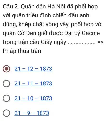 Câu 2. Quân dân Hà Nội đã phối hợp
với quân t riều đình chiến đấu anh
dũng, khép ch ặt vòng vây , phối hợp với
quân Cờ Đ en giết được Đ ại uý Gacnie
trong trận cầu Giấy ngày __ =
Pháp thua trận
21-12-1873
21-11-1873
21-10-1873
21-9-1873